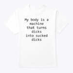 My Body Is A Machine That Turns Dicks Into Sucked Dicks T-Shirt
