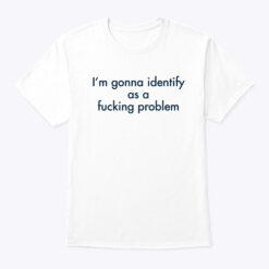 Im-Gonna-Identify-As-A-Fucking-Problem-Shirt
