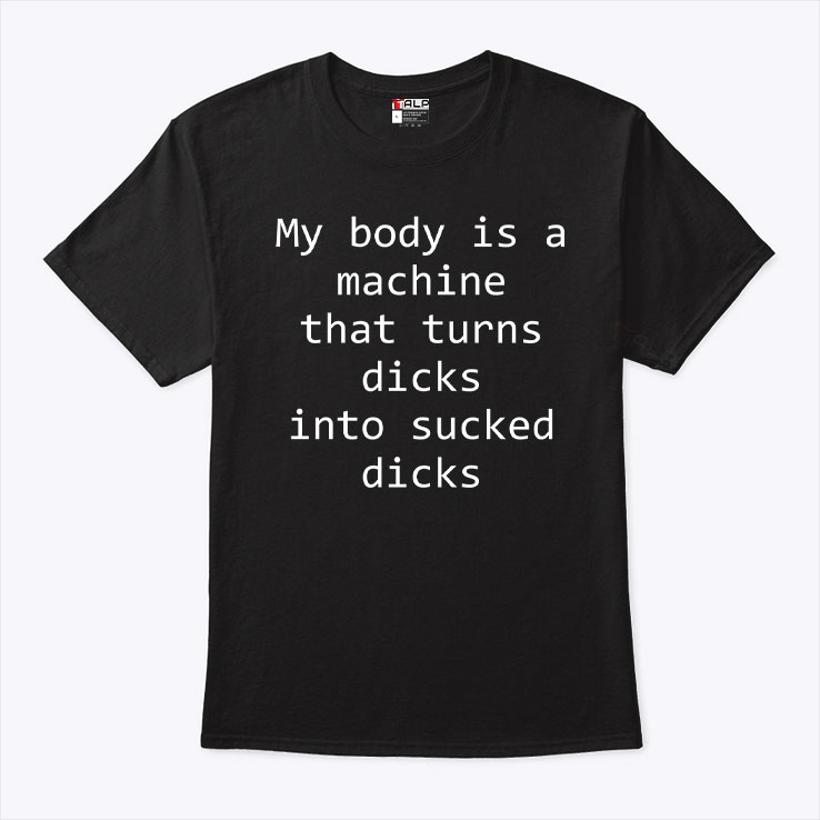 My Body Is A Machine That Turns Dicks Into Sucked Dicks T Shirt